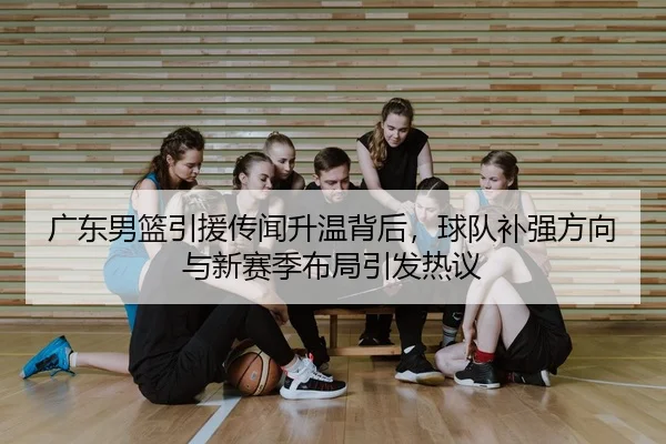 广东男篮引援传闻升温背后，球队补强方向与新赛季布局引发热议